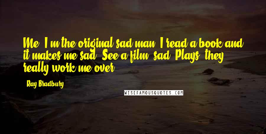 Ray Bradbury Quotes: Me? I'm the original sad man. I read a book and it makes me sad. See a film: sad. Plays? they really work me over.