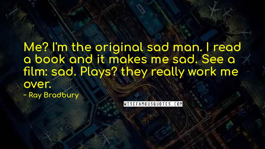 Ray Bradbury Quotes: Me? I'm the original sad man. I read a book and it makes me sad. See a film: sad. Plays? they really work me over.