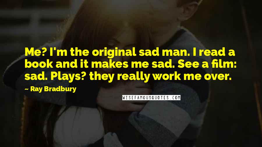 Ray Bradbury Quotes: Me? I'm the original sad man. I read a book and it makes me sad. See a film: sad. Plays? they really work me over.