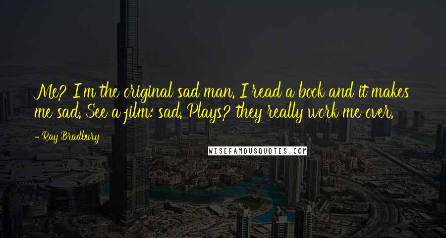 Ray Bradbury Quotes: Me? I'm the original sad man. I read a book and it makes me sad. See a film: sad. Plays? they really work me over.