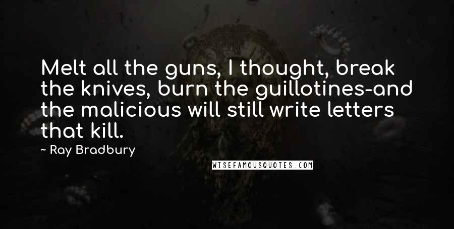 Ray Bradbury Quotes: Melt all the guns, I thought, break the knives, burn the guillotines-and the malicious will still write letters that kill.