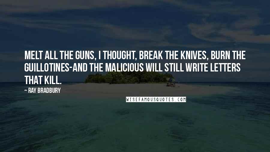Ray Bradbury Quotes: Melt all the guns, I thought, break the knives, burn the guillotines-and the malicious will still write letters that kill.