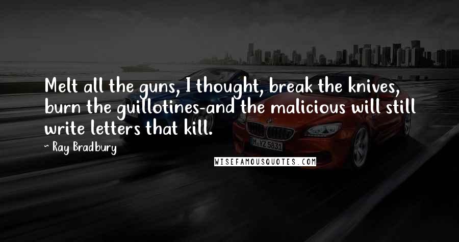 Ray Bradbury Quotes: Melt all the guns, I thought, break the knives, burn the guillotines-and the malicious will still write letters that kill.
