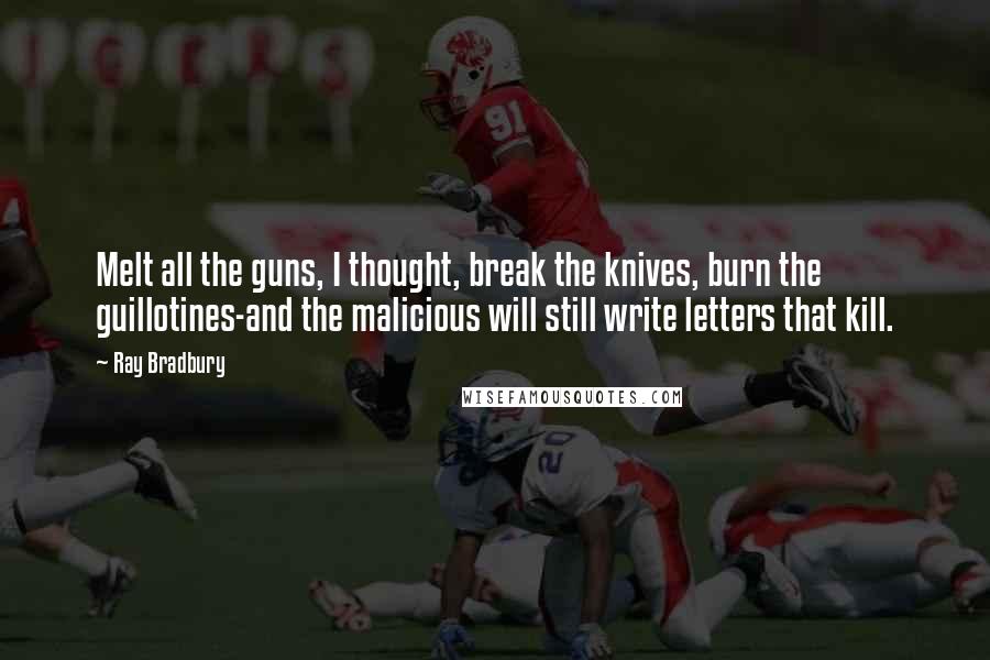 Ray Bradbury Quotes: Melt all the guns, I thought, break the knives, burn the guillotines-and the malicious will still write letters that kill.