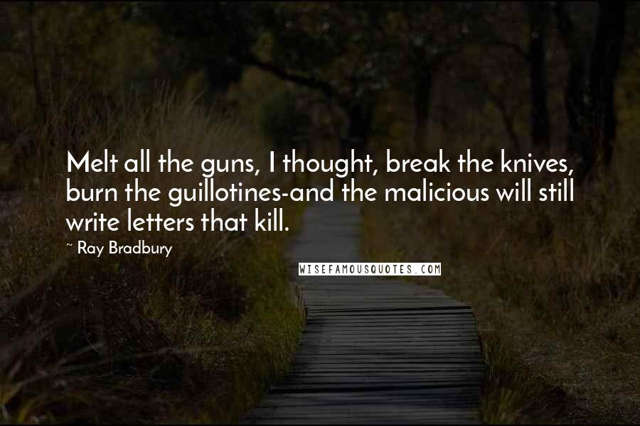 Ray Bradbury Quotes: Melt all the guns, I thought, break the knives, burn the guillotines-and the malicious will still write letters that kill.