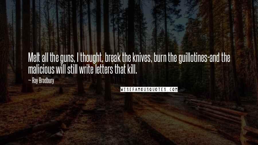 Ray Bradbury Quotes: Melt all the guns, I thought, break the knives, burn the guillotines-and the malicious will still write letters that kill.