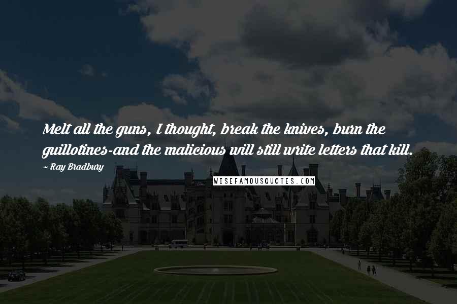 Ray Bradbury Quotes: Melt all the guns, I thought, break the knives, burn the guillotines-and the malicious will still write letters that kill.
