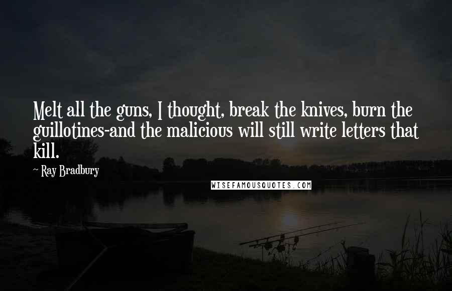 Ray Bradbury Quotes: Melt all the guns, I thought, break the knives, burn the guillotines-and the malicious will still write letters that kill.