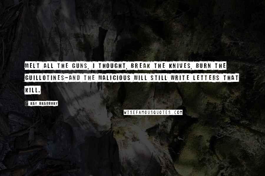 Ray Bradbury Quotes: Melt all the guns, I thought, break the knives, burn the guillotines-and the malicious will still write letters that kill.