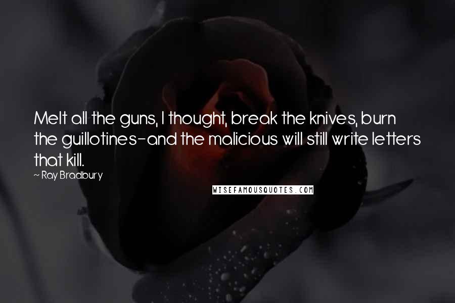 Ray Bradbury Quotes: Melt all the guns, I thought, break the knives, burn the guillotines-and the malicious will still write letters that kill.
