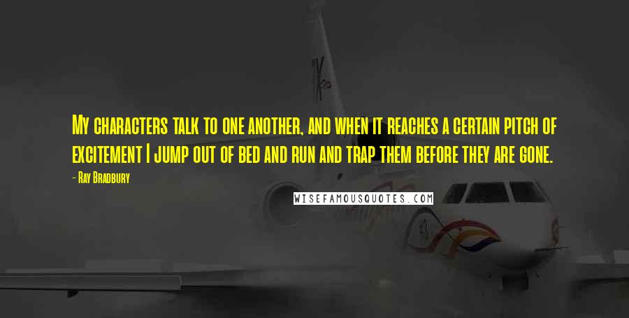 Ray Bradbury Quotes: My characters talk to one another, and when it reaches a certain pitch of excitement I jump out of bed and run and trap them before they are gone.