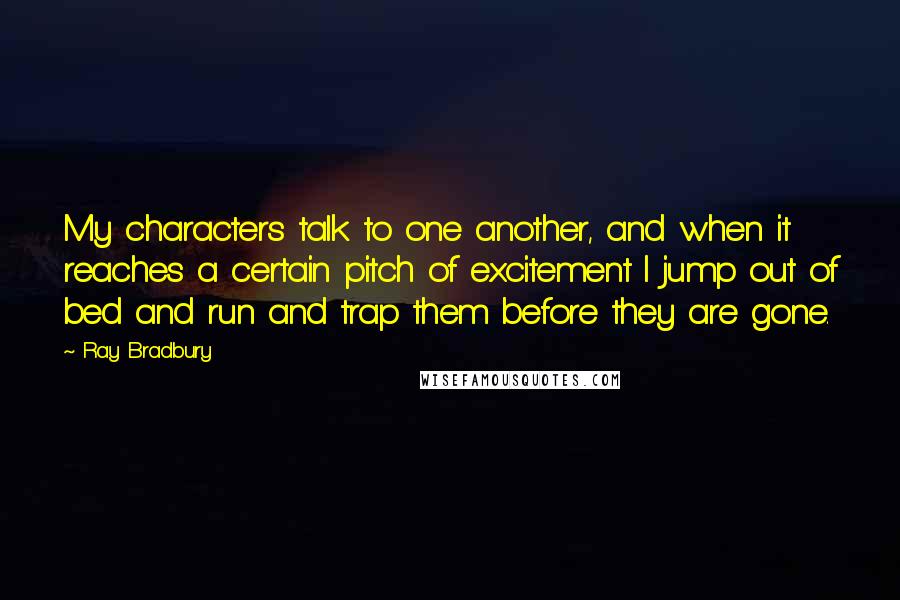 Ray Bradbury Quotes: My characters talk to one another, and when it reaches a certain pitch of excitement I jump out of bed and run and trap them before they are gone.