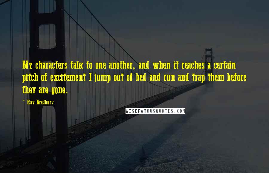 Ray Bradbury Quotes: My characters talk to one another, and when it reaches a certain pitch of excitement I jump out of bed and run and trap them before they are gone.