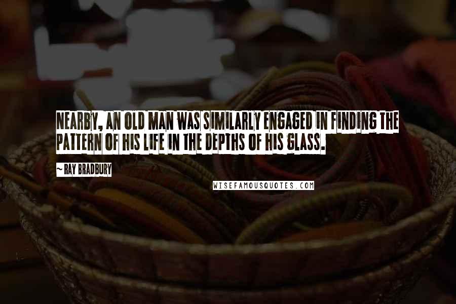 Ray Bradbury Quotes: Nearby, an old man was similarly engaged in finding the pattern of his life in the depths of his glass.