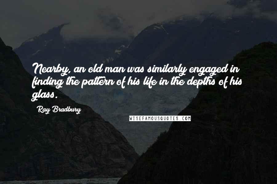 Ray Bradbury Quotes: Nearby, an old man was similarly engaged in finding the pattern of his life in the depths of his glass.