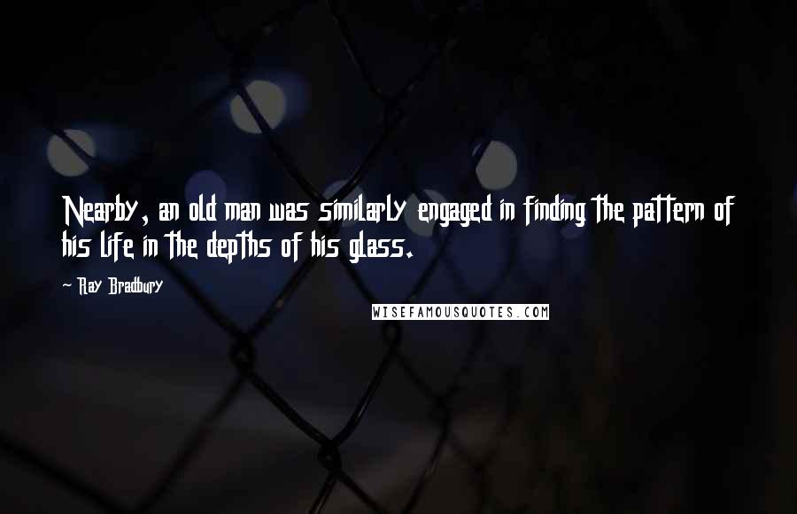 Ray Bradbury Quotes: Nearby, an old man was similarly engaged in finding the pattern of his life in the depths of his glass.