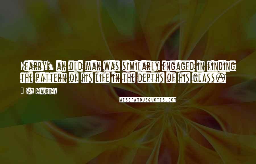 Ray Bradbury Quotes: Nearby, an old man was similarly engaged in finding the pattern of his life in the depths of his glass.