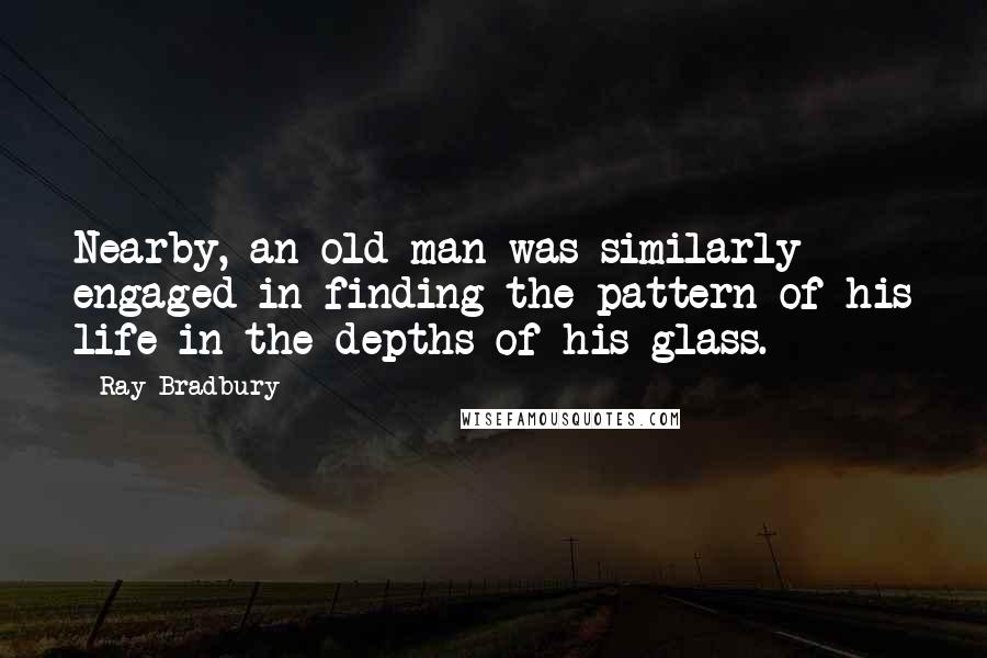 Ray Bradbury Quotes: Nearby, an old man was similarly engaged in finding the pattern of his life in the depths of his glass.
