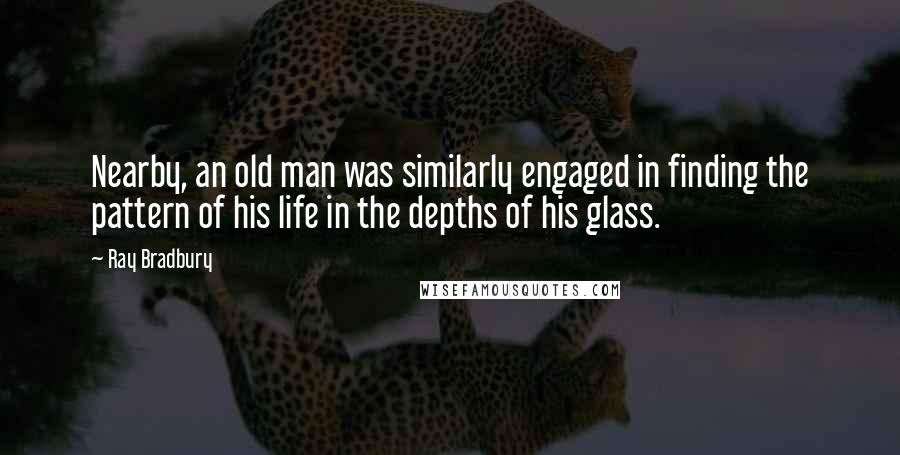 Ray Bradbury Quotes: Nearby, an old man was similarly engaged in finding the pattern of his life in the depths of his glass.