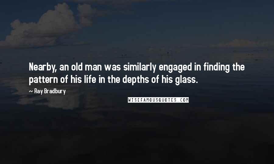 Ray Bradbury Quotes: Nearby, an old man was similarly engaged in finding the pattern of his life in the depths of his glass.