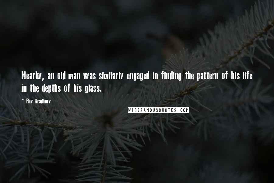 Ray Bradbury Quotes: Nearby, an old man was similarly engaged in finding the pattern of his life in the depths of his glass.