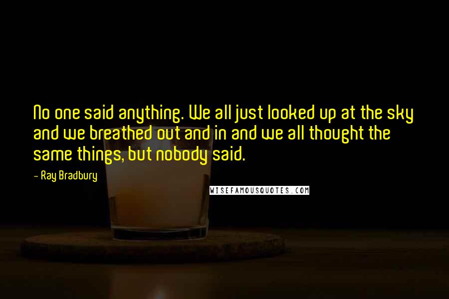 Ray Bradbury Quotes: No one said anything. We all just looked up at the sky and we breathed out and in and we all thought the same things, but nobody said.