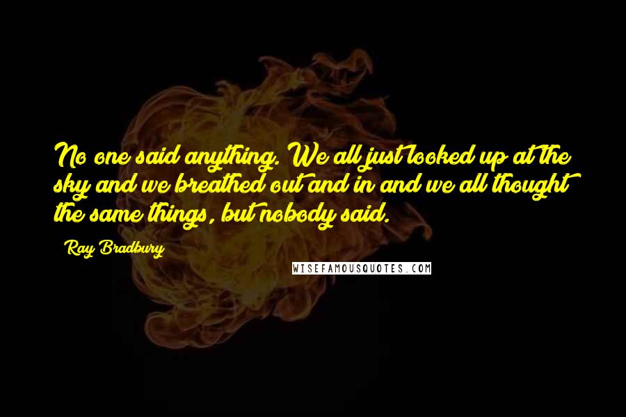 Ray Bradbury Quotes: No one said anything. We all just looked up at the sky and we breathed out and in and we all thought the same things, but nobody said.