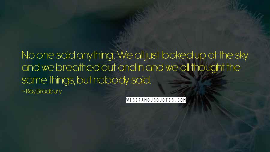 Ray Bradbury Quotes: No one said anything. We all just looked up at the sky and we breathed out and in and we all thought the same things, but nobody said.