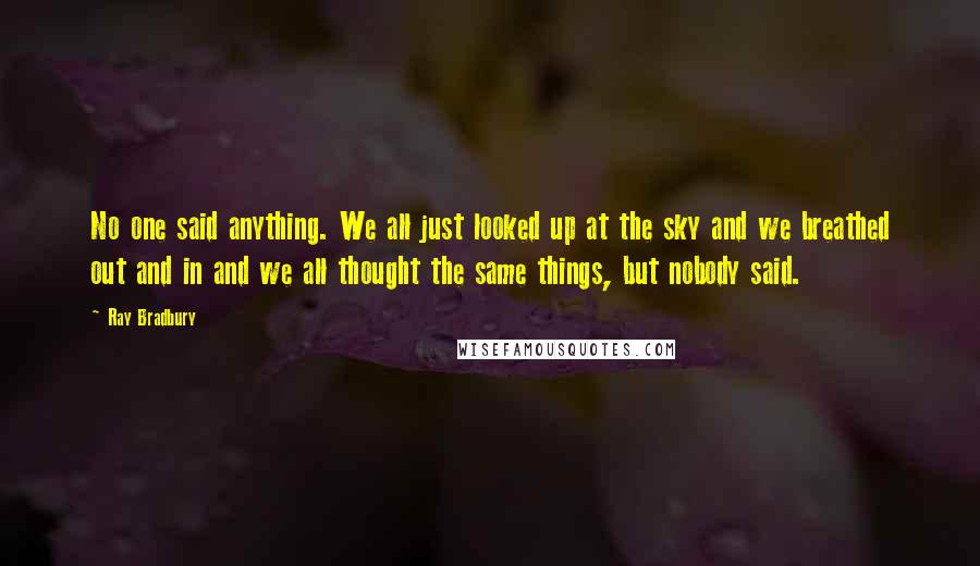 Ray Bradbury Quotes: No one said anything. We all just looked up at the sky and we breathed out and in and we all thought the same things, but nobody said.