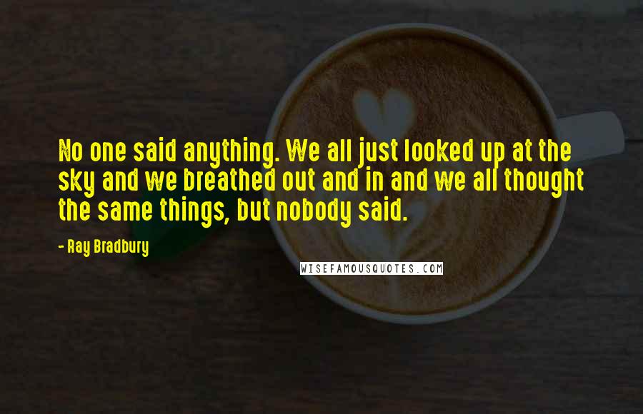 Ray Bradbury Quotes: No one said anything. We all just looked up at the sky and we breathed out and in and we all thought the same things, but nobody said.