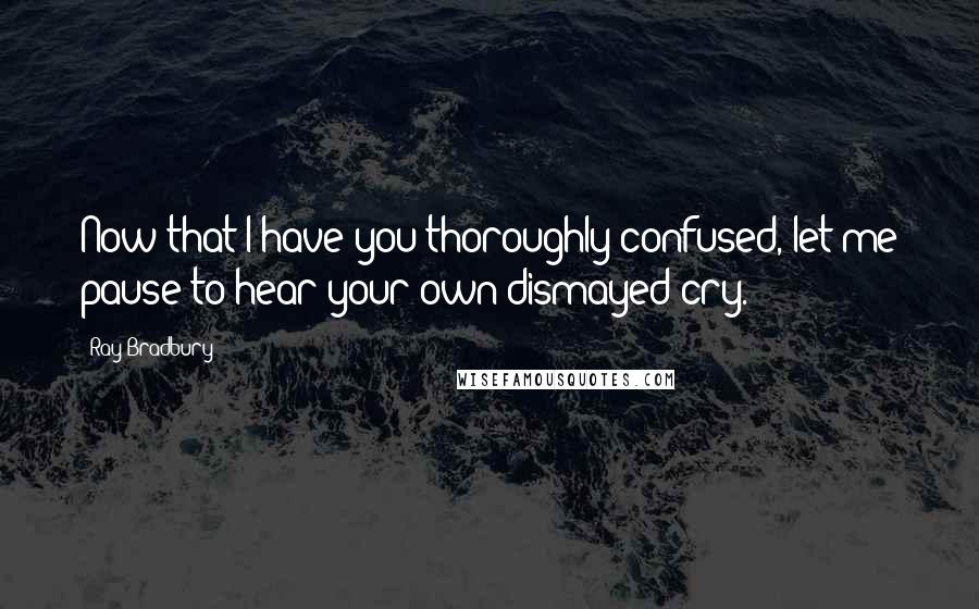 Ray Bradbury Quotes: Now that I have you thoroughly confused, let me pause to hear your own dismayed cry.