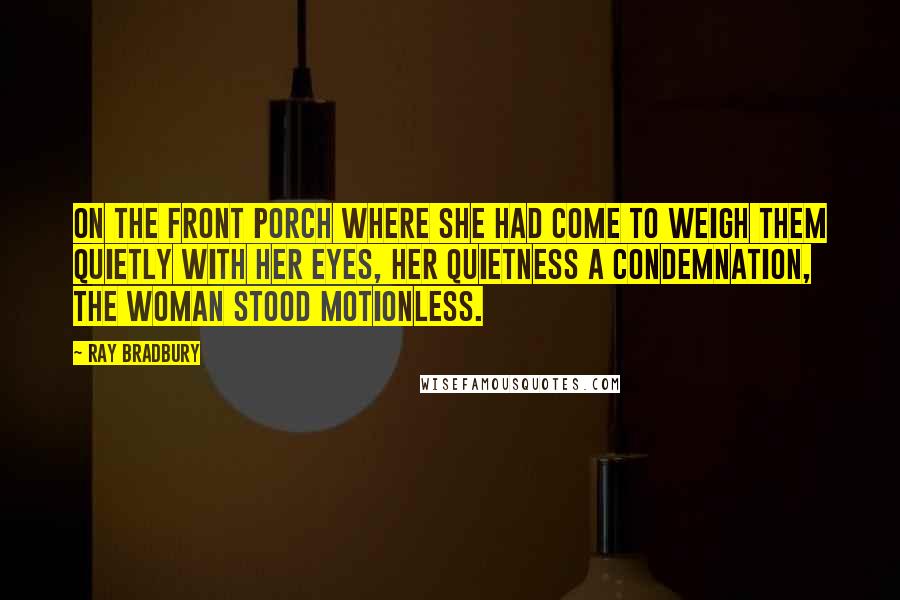 Ray Bradbury Quotes: On the front porch where she had come to weigh them quietly with her eyes, her quietness a condemnation, the woman stood motionless.