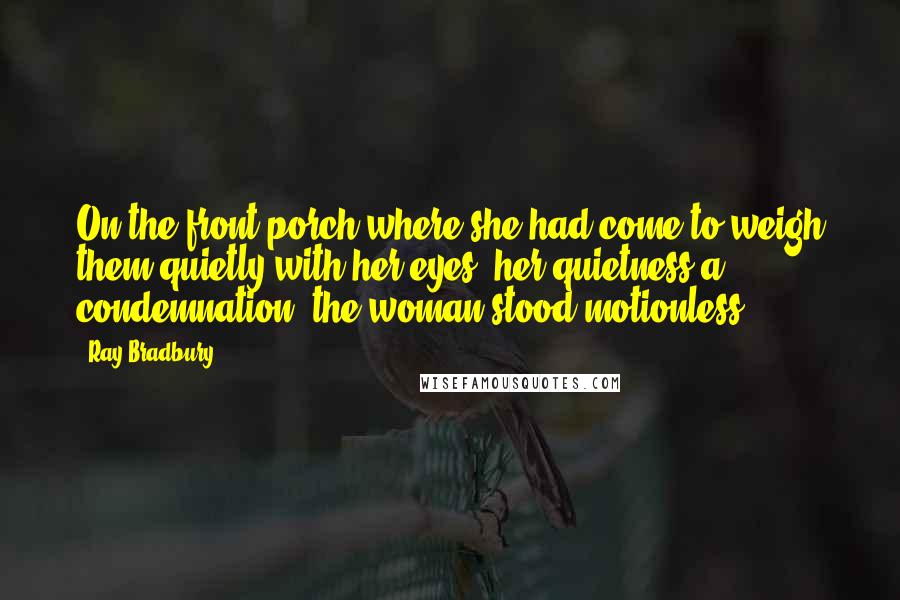 Ray Bradbury Quotes: On the front porch where she had come to weigh them quietly with her eyes, her quietness a condemnation, the woman stood motionless.