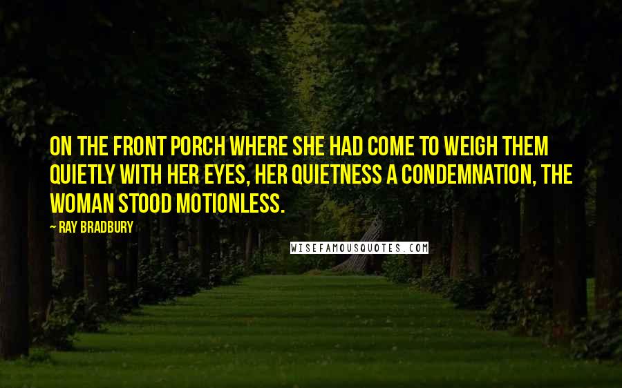 Ray Bradbury Quotes: On the front porch where she had come to weigh them quietly with her eyes, her quietness a condemnation, the woman stood motionless.