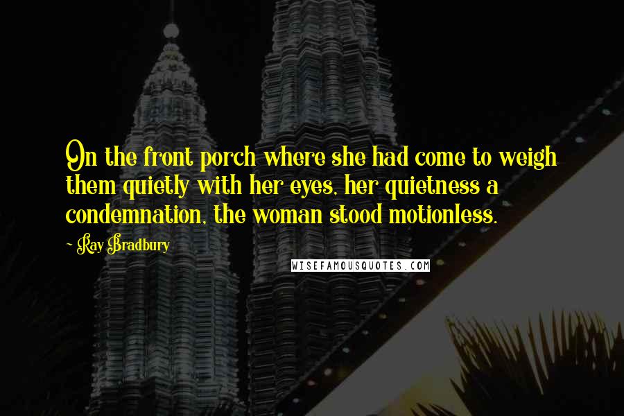 Ray Bradbury Quotes: On the front porch where she had come to weigh them quietly with her eyes, her quietness a condemnation, the woman stood motionless.