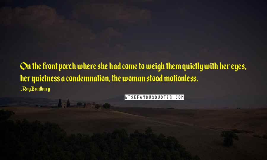 Ray Bradbury Quotes: On the front porch where she had come to weigh them quietly with her eyes, her quietness a condemnation, the woman stood motionless.