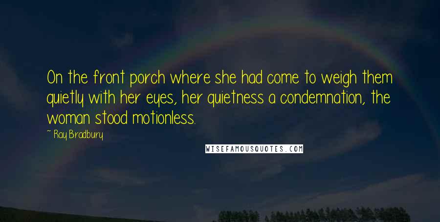 Ray Bradbury Quotes: On the front porch where she had come to weigh them quietly with her eyes, her quietness a condemnation, the woman stood motionless.