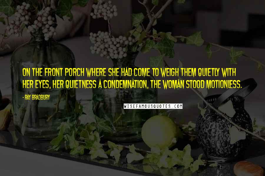 Ray Bradbury Quotes: On the front porch where she had come to weigh them quietly with her eyes, her quietness a condemnation, the woman stood motionless.