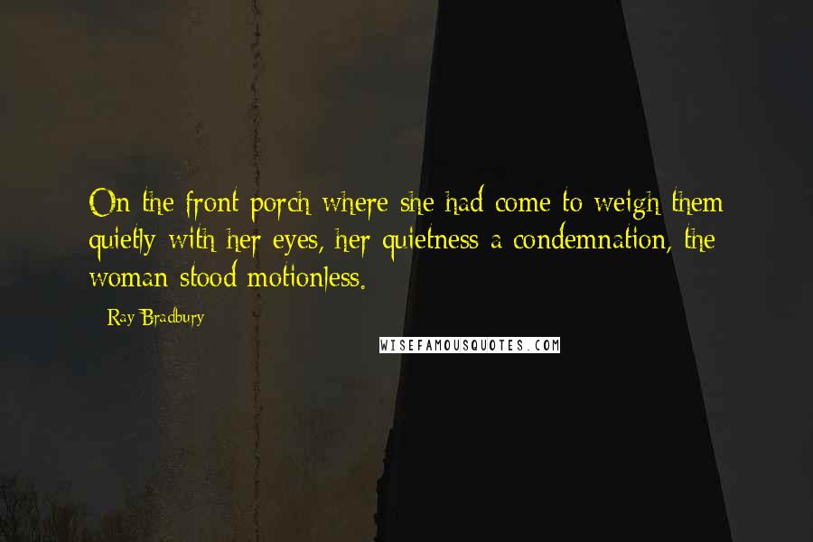 Ray Bradbury Quotes: On the front porch where she had come to weigh them quietly with her eyes, her quietness a condemnation, the woman stood motionless.