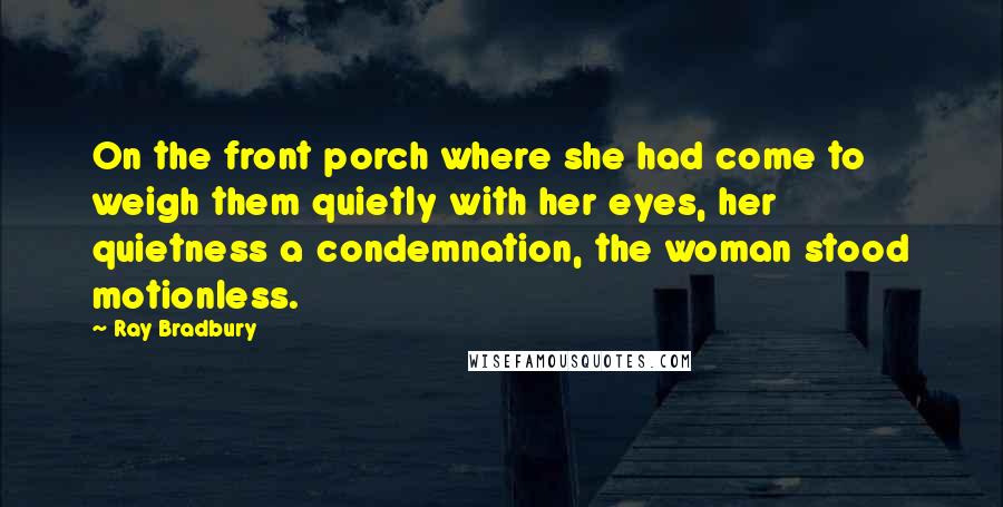 Ray Bradbury Quotes: On the front porch where she had come to weigh them quietly with her eyes, her quietness a condemnation, the woman stood motionless.