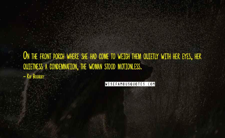 Ray Bradbury Quotes: On the front porch where she had come to weigh them quietly with her eyes, her quietness a condemnation, the woman stood motionless.