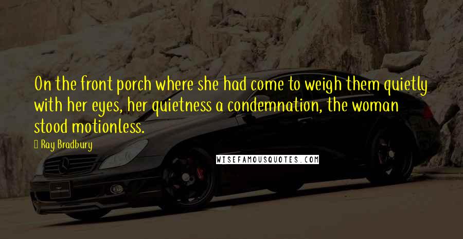 Ray Bradbury Quotes: On the front porch where she had come to weigh them quietly with her eyes, her quietness a condemnation, the woman stood motionless.