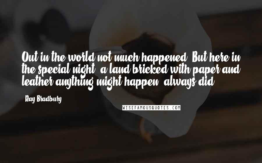 Ray Bradbury Quotes: Out in the world not much happened. But here in the special night, a land bricked with paper and leather anything might happen, always did.