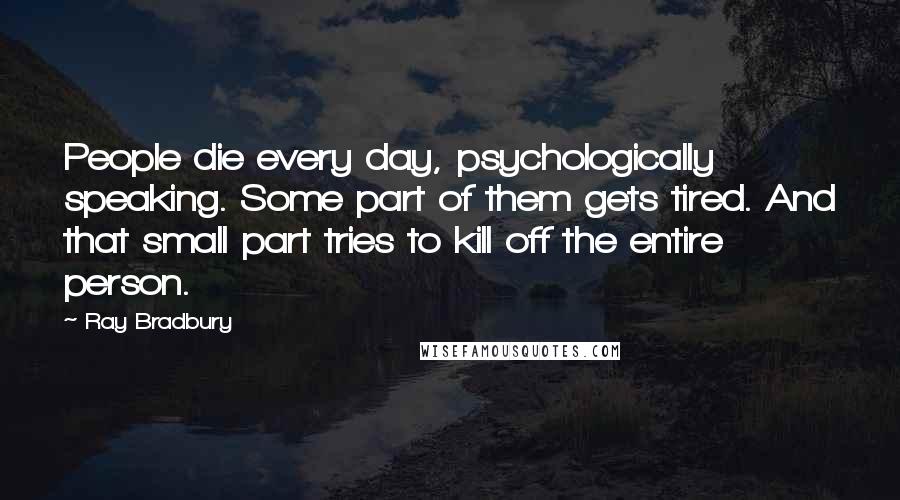 Ray Bradbury Quotes: People die every day, psychologically speaking. Some part of them gets tired. And that small part tries to kill off the entire person.