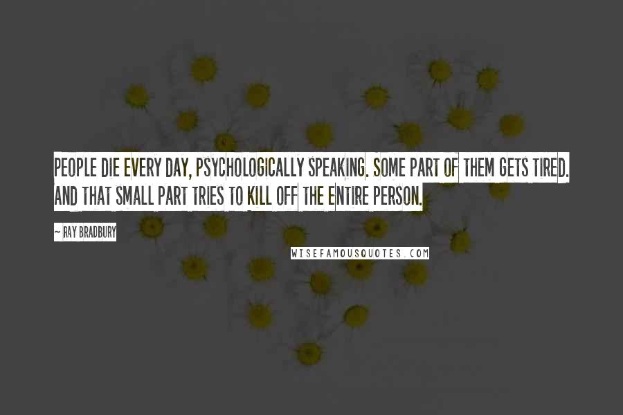 Ray Bradbury Quotes: People die every day, psychologically speaking. Some part of them gets tired. And that small part tries to kill off the entire person.