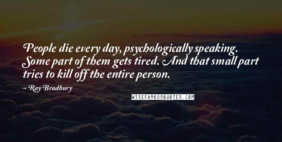 Ray Bradbury Quotes: People die every day, psychologically speaking. Some part of them gets tired. And that small part tries to kill off the entire person.