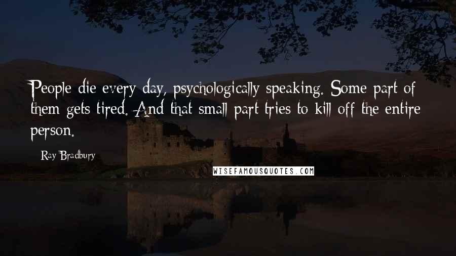 Ray Bradbury Quotes: People die every day, psychologically speaking. Some part of them gets tired. And that small part tries to kill off the entire person.