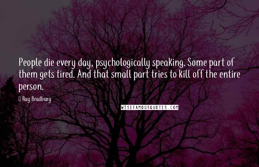 Ray Bradbury Quotes: People die every day, psychologically speaking. Some part of them gets tired. And that small part tries to kill off the entire person.