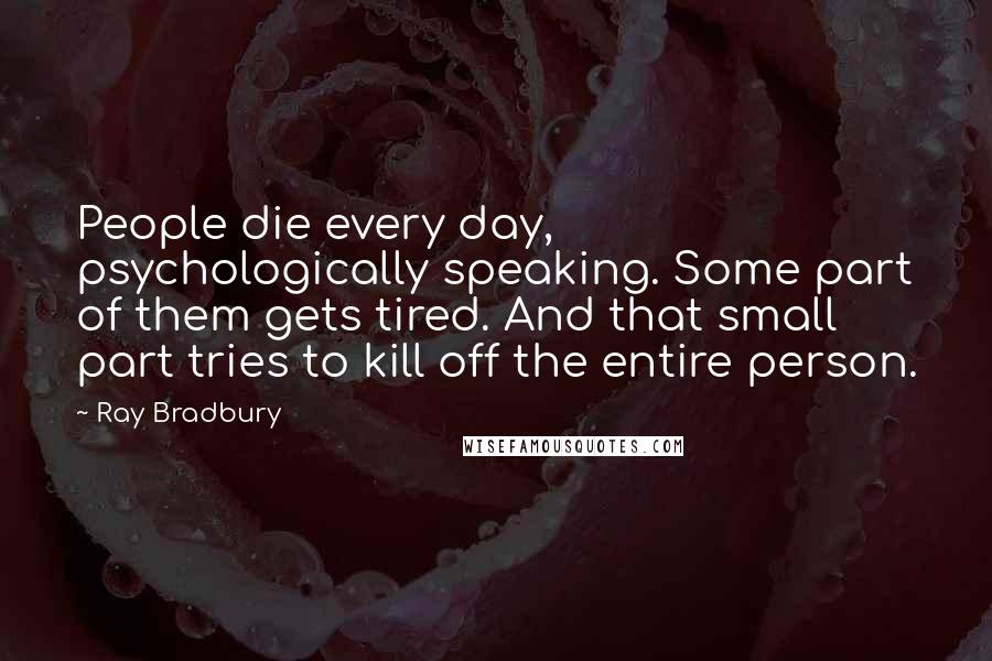 Ray Bradbury Quotes: People die every day, psychologically speaking. Some part of them gets tired. And that small part tries to kill off the entire person.