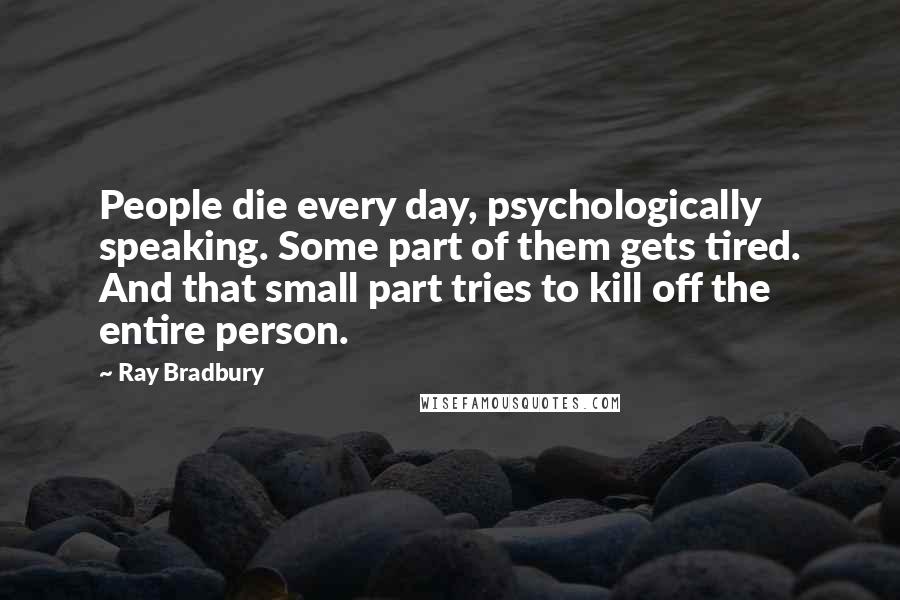 Ray Bradbury Quotes: People die every day, psychologically speaking. Some part of them gets tired. And that small part tries to kill off the entire person.